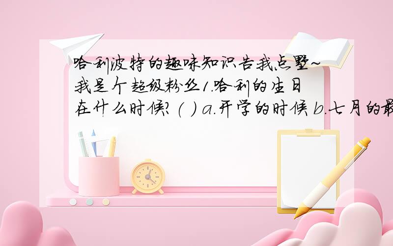 哈利波特的趣味知识告我点嘞~我是个超级粉丝1.哈利的生日在什么时候?( ) a.开学的时候 b.七月的最后一个星期日 c