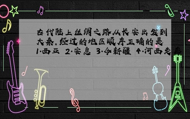 古代陆上丝绸之路从长安出发到大秦,经过的地区顺序正确的是1.西亚 2.安息 3.今新疆 4.河西走廊