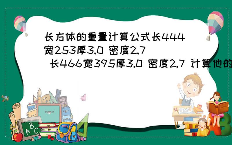 长方体的重量计算公式长444宽253厚3.0 密度2.7 长466宽395厚3.0 密度2.7 计算他的重量