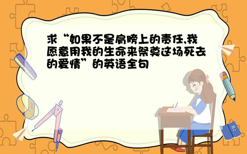 求“如果不是肩膀上的责任,我愿意用我的生命来祭奠这场死去的爱情”的英语全句