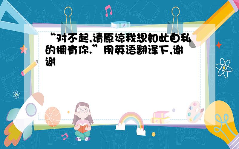 “对不起,请原谅我想如此自私的拥有你.”用英语翻译下,谢谢