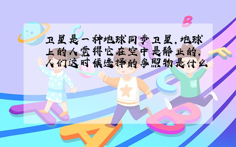 卫星是一种地球同步卫星,地球上的人觉得它在空中是静止的,人们这时候选择的参照物是什么