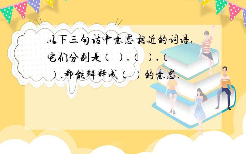 以下三句话中意思相近的词语,它们分别是（ ）,（ ）,（ ）．都能解释成（ ）的意思．