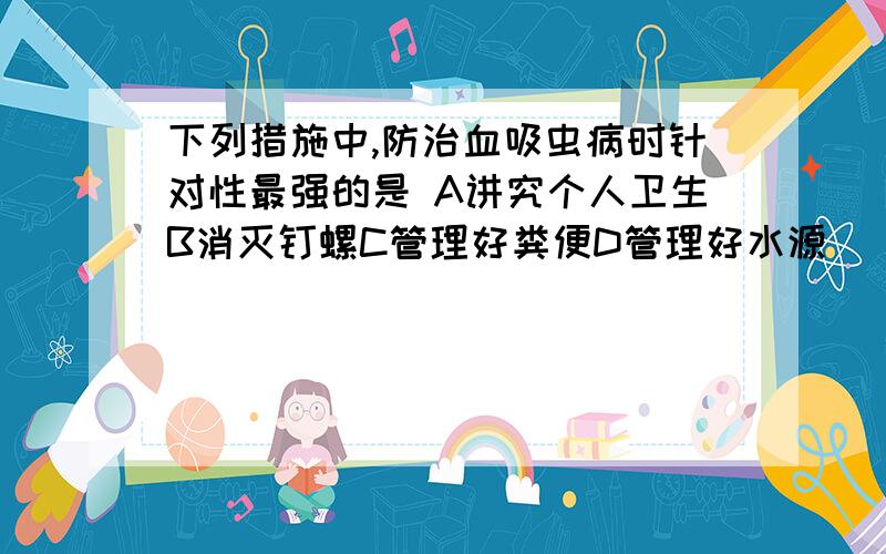 下列措施中,防治血吸虫病时针对性最强的是 A讲究个人卫生B消灭钉螺C管理好粪便D管理好水源