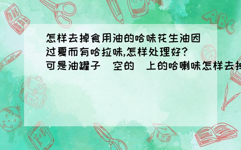 怎样去掉食用油的哈味花生油因过夏而有哈拉味,怎样处理好?可是油罐子（空的）上的哈喇味怎样去掉呢?