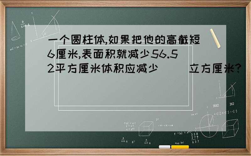 一个圆柱体,如果把他的高截短6厘米,表面积就减少56.52平方厘米体积应减少（ ）立方厘米?