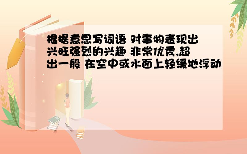 根据意思写词语 对事物表现出兴旺强烈的兴趣 非常优秀,超出一般 在空中或水面上轻缓地浮动