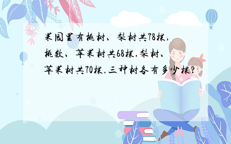果园里有桃树、梨树共78棵,桃数、苹果树共68棵,梨树、苹果树共70棵.三种树各有多少棵?