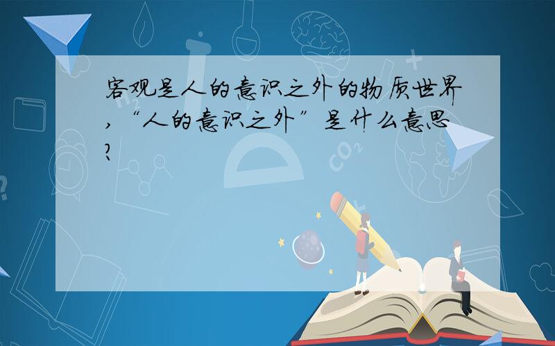 客观是人的意识之外的物质世界,“人的意识之外”是什么意思?