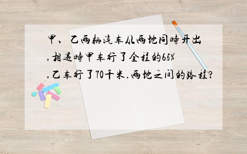 甲、乙两辆汽车从两地同时开出,相遇时甲车行了全程的65%,乙车行了70千米.两地之间的路程?