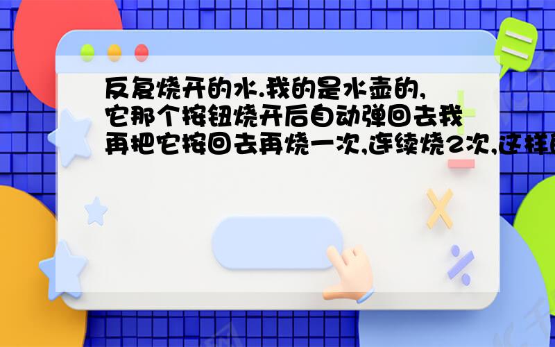 反复烧开的水.我的是水壶的,它那个按钮烧开后自动弹回去我再把它按回去再烧一次,连续烧2次,这样的水可以喝吗?