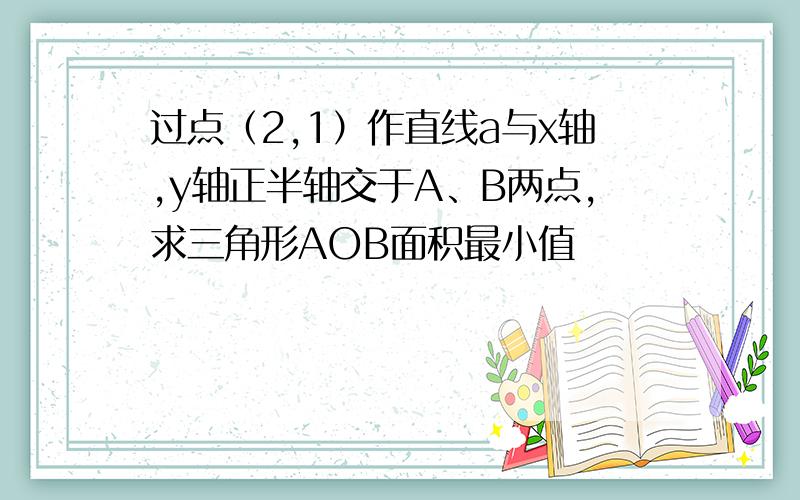 过点（2,1）作直线a与x轴,y轴正半轴交于A、B两点,求三角形AOB面积最小值