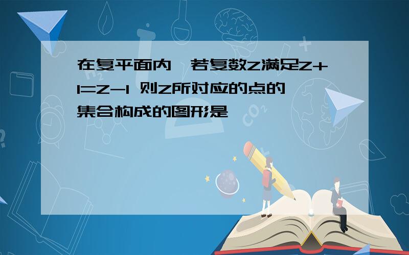 在复平面内,若复数Z满足Z+1=Z-I 则Z所对应的点的集合构成的图形是