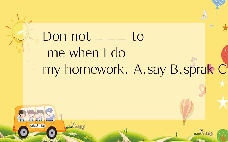 Don not ___ to me when I do my homework. A.say B.sprak C.tel