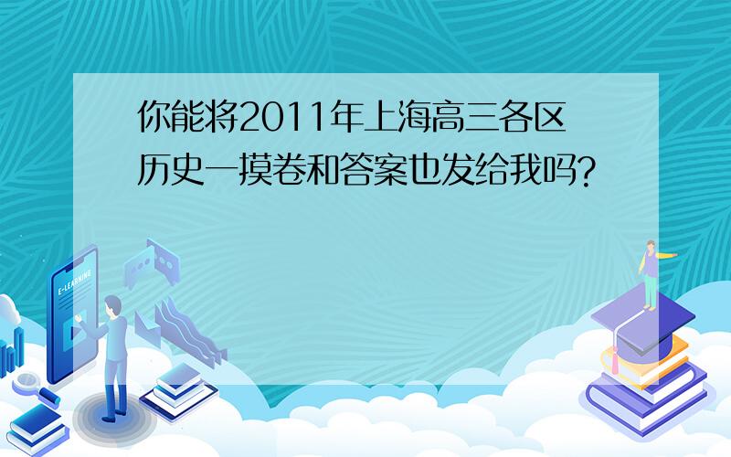 你能将2011年上海高三各区历史一摸卷和答案也发给我吗?