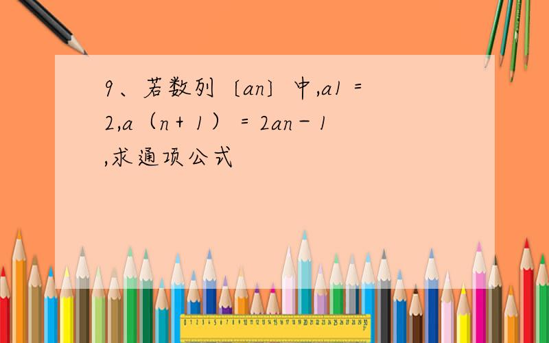 9、若数列〔an〕中,a1＝2,a（n＋1）＝2an－1,求通项公式