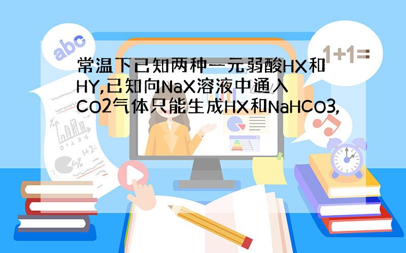 常温下已知两种一元弱酸HX和HY,已知向NaX溶液中通入CO2气体只能生成HX和NaHCO3,