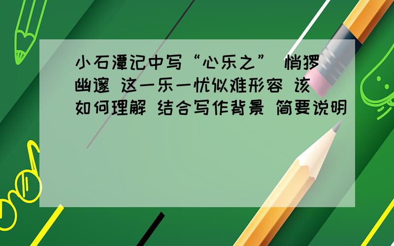 小石潭记中写“心乐之” 悄怆幽邃 这一乐一忧似难形容 该如何理解 结合写作背景 简要说明