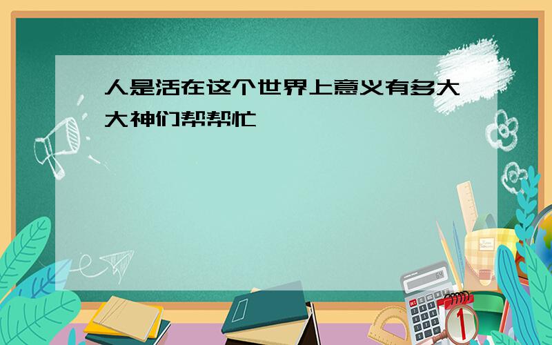 人是活在这个世界上意义有多大大神们帮帮忙