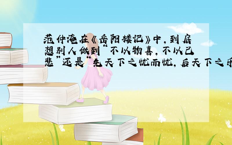 范仲淹在《岳阳楼记》中,到底想别人做到“不以物喜,不以己悲”还是“先天下之忧而忧,后天下之乐而乐”