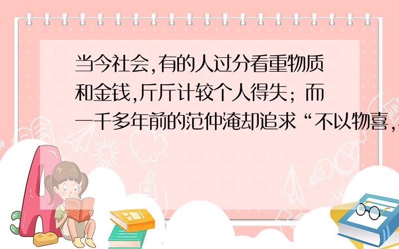 当今社会,有的人过分看重物质和金钱,斤斤计较个人得失；而一千多年前的范仲淹却追求“不以物喜,不以己悲”和“先天下之忧而忧