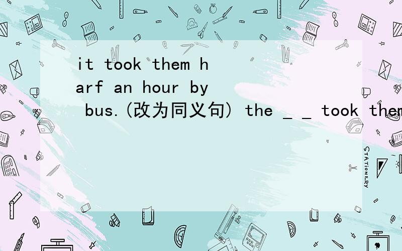 it took them harf an hour by bus.(改为同义句) the _ _ took them h