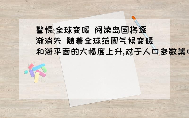 警惕:全球变暖 阅读岛国将逐渐消失 随着全球范围气候变暖和海平面的大幅度上升,对于人口多数集中在沿海或河岸下游地区的亚洲