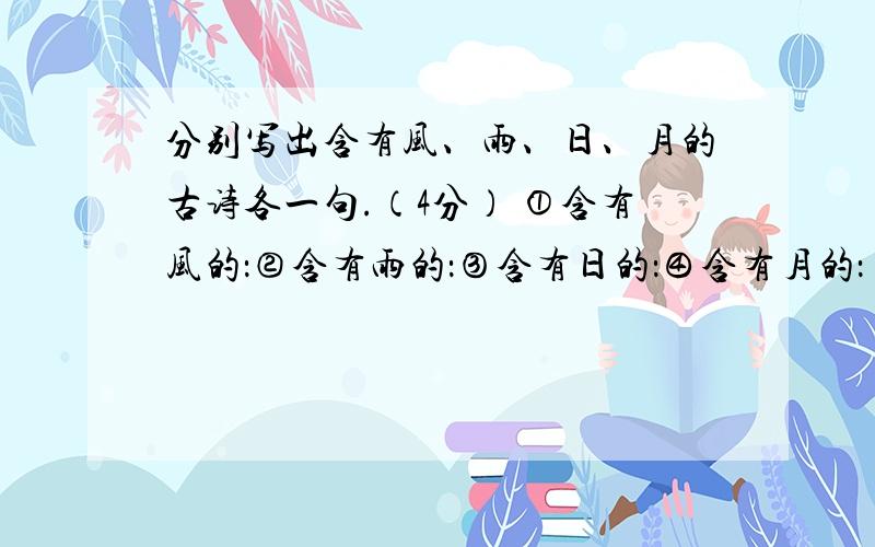 分别写出含有风、雨、日、月的古诗各一句.（4分） ①含有风的：②含有雨的：③含有日的：④含有月的：