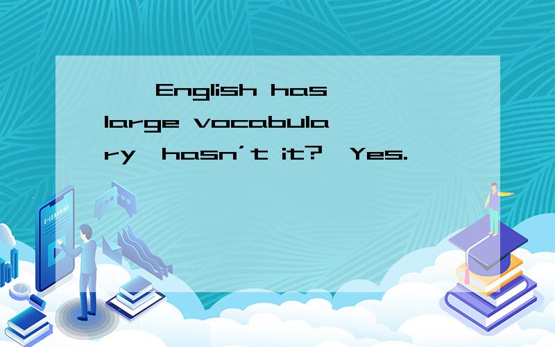 ——English has large vocabulary,hasn’t it?—Yes.