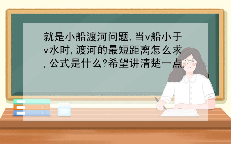 就是小船渡河问题,当v船小于v水时,渡河的最短距离怎么求,公式是什么?希望讲清楚一点,