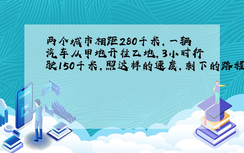 两个城市相距280千米,一辆汽车从甲地开往乙地,3小时行驶150千米,照这样的速度,剩下的路程还要行驶多少小时