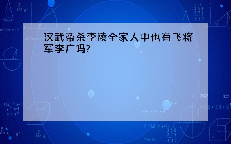 汉武帝杀李陵全家人中也有飞将军李广吗?