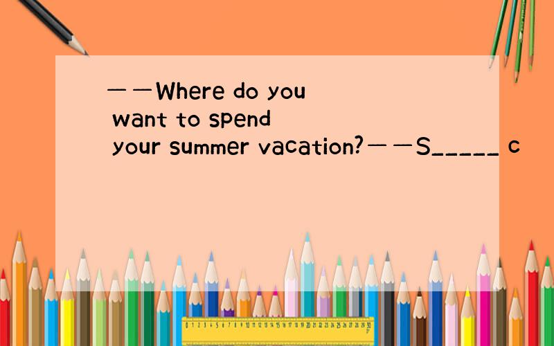 ——Where do you want to spend your summer vacation?——S_____ c