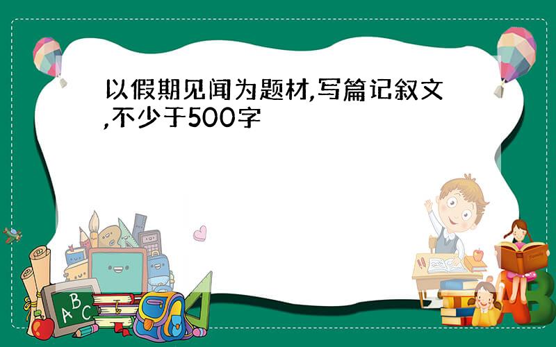 以假期见闻为题材,写篇记叙文,不少于500字