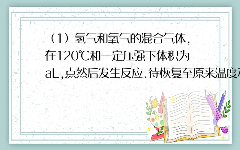 （1）氢气和氧气的混合气体,在120℃和一定压强下体积为aL,点然后发生反应.待恢复至原来温度和压强时,测得其体积为bL