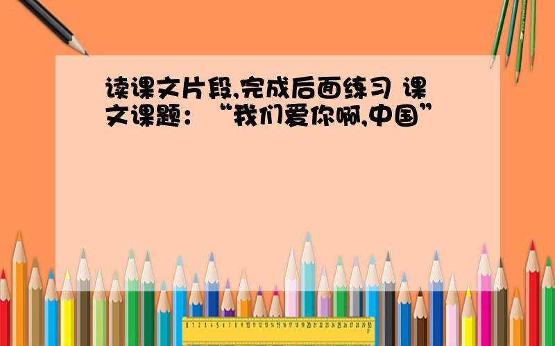 读课文片段,完成后面练习 课文课题：“我们爱你啊,中国”