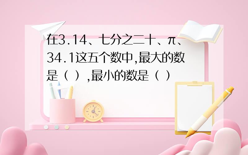 在3.14、七分之二十、π、34.1这五个数中,最大的数是（ ）,最小的数是（ ）