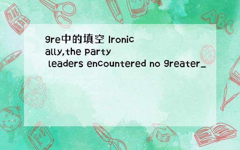 gre中的填空 Ironically,the party leaders encountered no greater_