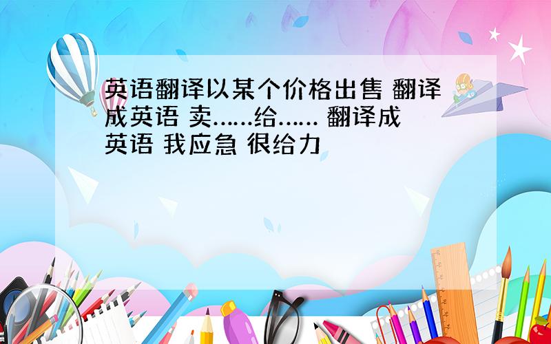 英语翻译以某个价格出售 翻译成英语 卖……给…… 翻译成英语 我应急 很给力