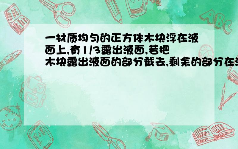 一材质均匀的正方体木块浮在液面上,有1/3露出液面,若把木块露出液面的部分截去,剩余的部分在液体中将 （ ）