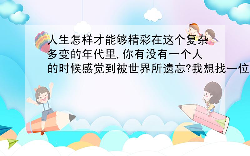 人生怎样才能够精彩在这个复杂多变的年代里,你有没有一个人的时候感觉到被世界所遗忘?我想找一位能够彼此谈心的女士,不谈爱情