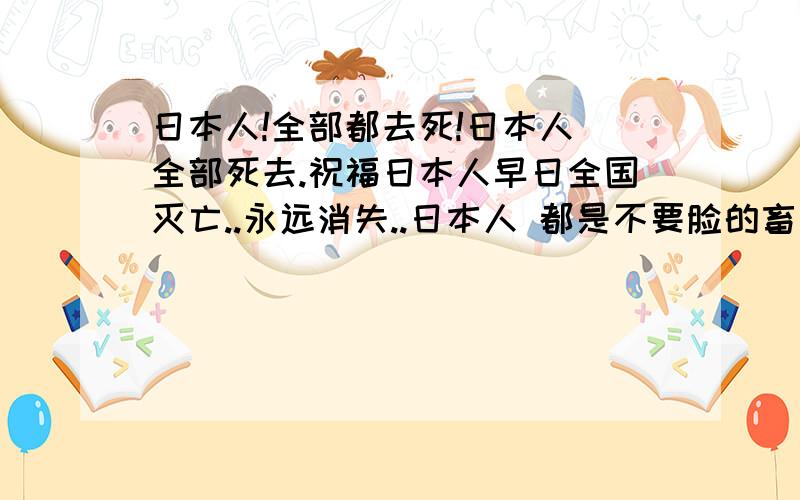 日本人!全部都去死!日本人 全部死去.祝福日本人早日全国灭亡..永远消失..日本人 都是不要脸的畜生.等于吃中国人拉出来