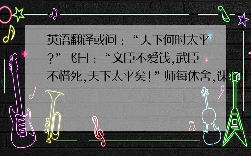 英语翻译或问：“天下何时太平?”飞曰：“文臣不爱钱,武臣不惜死,天下太平矣!”师每休舍,课将士.飞曰：“仁、信、智、勇、