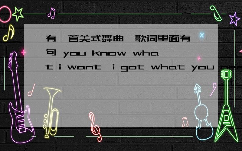 有一首美式舞曲,歌词里面有一句 you know what i want,i got what you need,请问歌