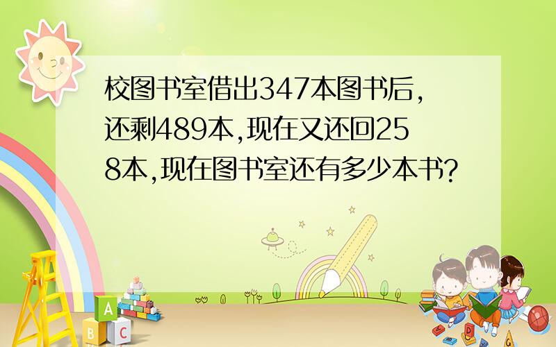 校图书室借出347本图书后,还剩489本,现在又还回258本,现在图书室还有多少本书?