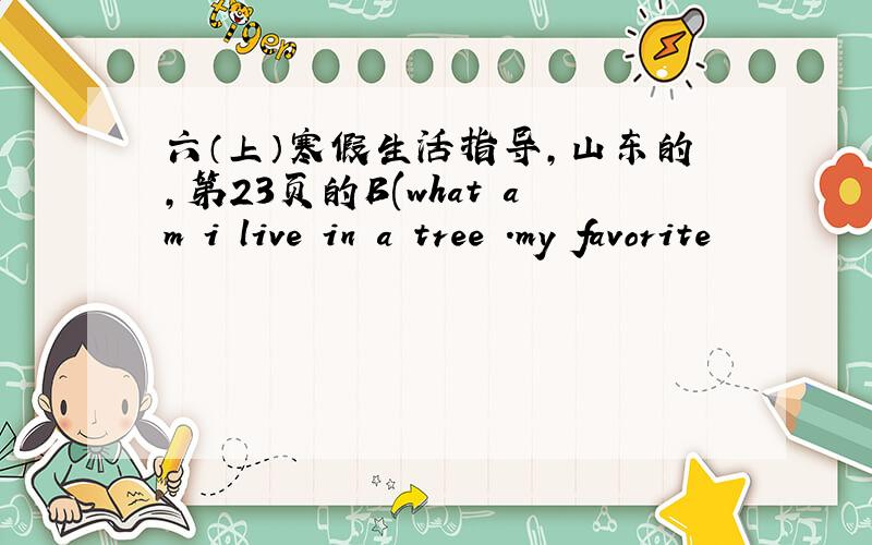 六（上）寒假生活指导,山东的,第23页的B(what am i live in a tree .my favorite