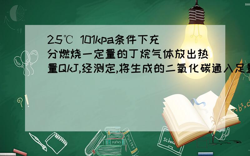 25℃ 101kpa条件下充分燃烧一定量的丁烷气体放出热量QkJ,经测定,将生成的二氧化碳通入足量澄清石灰水中产生25g