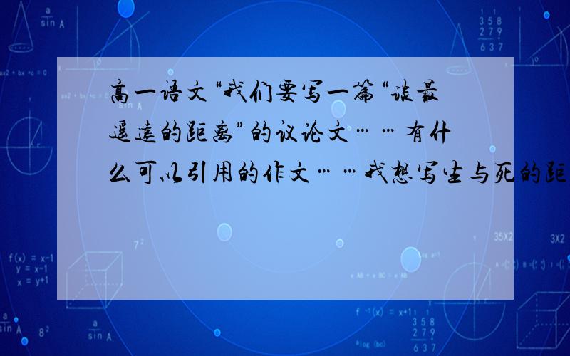 高一语文“我们要写一篇“谈最遥远的距离”的议论文……有什么可以引用的作文……我想写生与死的距离是最遥远的