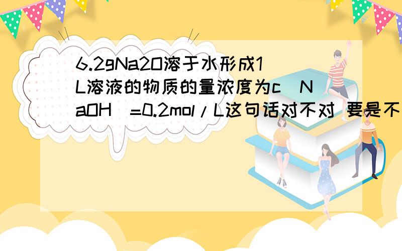 6.2gNa2O溶于水形成1L溶液的物质的量浓度为c(NaOH)=0.2mol/L这句话对不对 要是不对错到哪里了 求赐