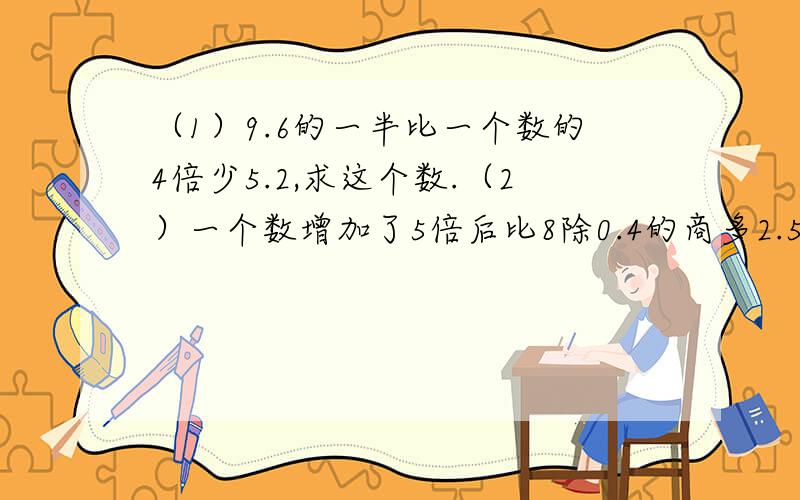 （1）9.6的一半比一个数的4倍少5.2,求这个数.（2）一个数增加了5倍后比8除0.4的商多2.5,这个数是多少